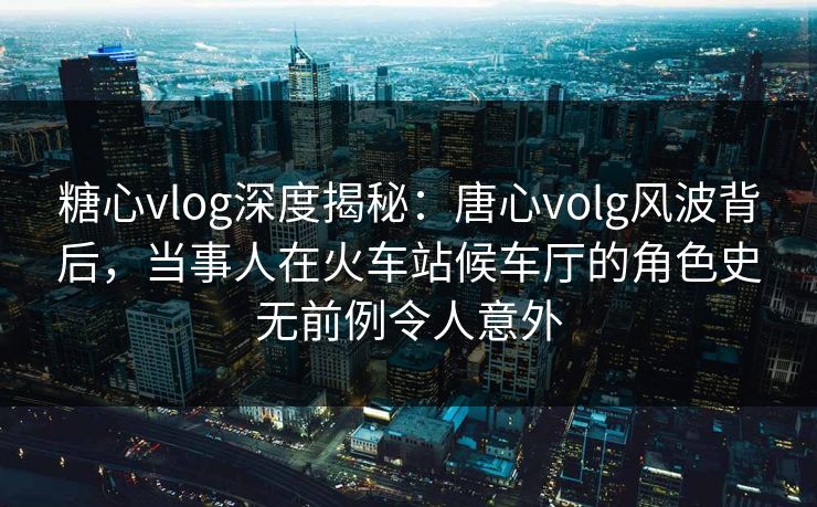 糖心vlog深度揭秘：唐心volg风波背后，当事人在火车站候车厅的角色史无前例令人意外