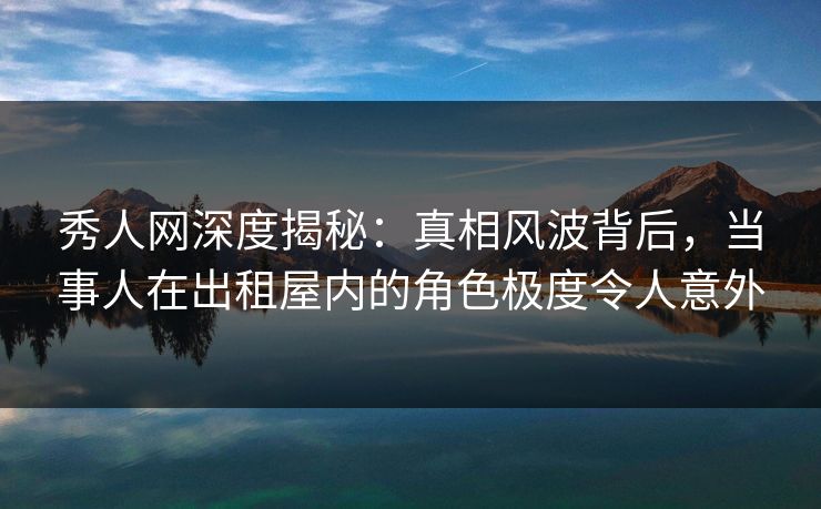 秀人网深度揭秘：真相风波背后，当事人在出租屋内的角色极度令人意外