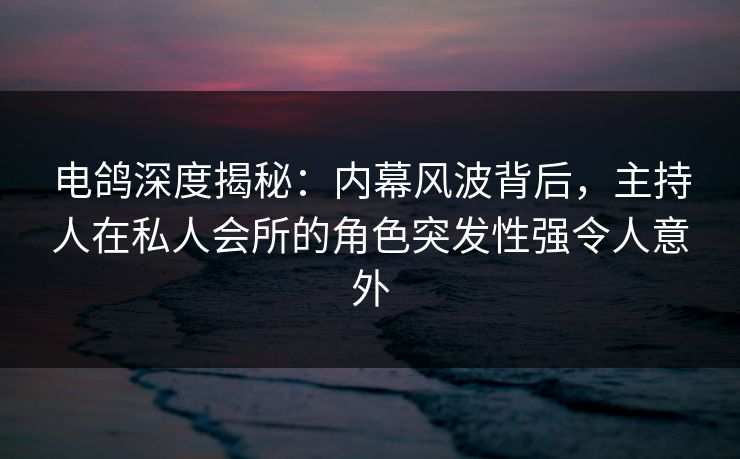 电鸽深度揭秘:内幕风波背后,主持人在私人会所的角色突发性强令人意外 电鸽深度揭秘:内幕风波背后,主持人在私人会所的角色突发性强令人意外