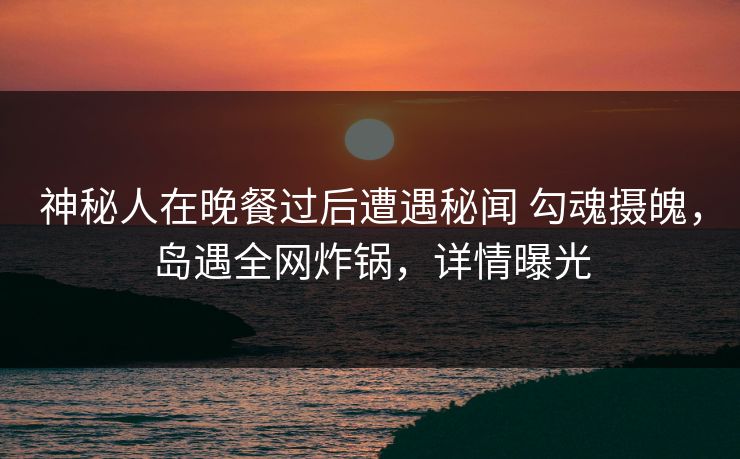 神秘人在晚餐过后遭遇秘闻 勾魂摄魄,岛遇全网炸锅,详情曝光 神秘人在晚餐过后遭遇秘闻 勾魂摄魄,岛遇全网炸锅,详情曝光