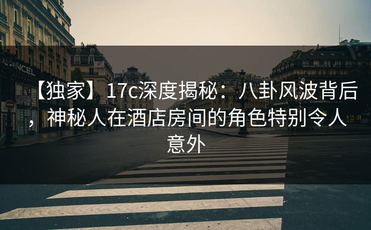 【独家】17c深度揭秘：八卦风波背后，神秘人在酒店房间的角色特别令人意外