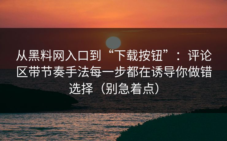 从黑料网入口到“下载按钮”：评论区带节奏手法每一步都在诱导你做错选择（别急着点）