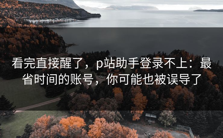 看完直接醒了，p站助手登录不上：最省时间的账号，你可能也被误导了