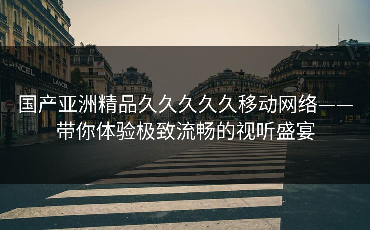 国产亚洲精品久久久久久移动网络——带你体验极致流畅的视听盛宴