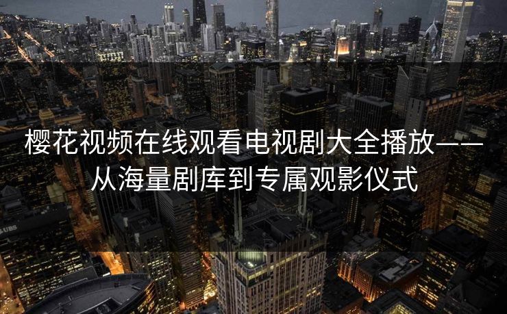 樱花视频在线观看电视剧大全播放——从海量剧库到专属观影仪式