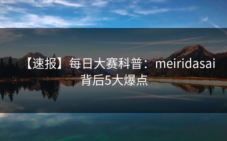 【速报】每日大赛科普：meiridasai背后5大爆点
