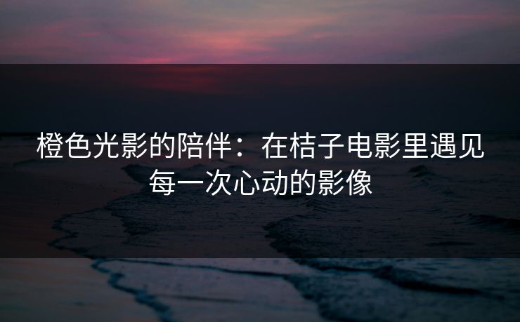橙色光影的陪伴：在桔子电影里遇见每一次心动的影像