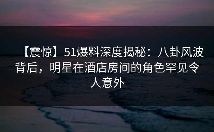 【震惊】51爆料深度揭秘：八卦风波背后，明星在酒店房间的角色罕见令人意外