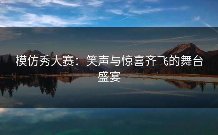 模仿秀大赛：笑声与惊喜齐飞的舞台盛宴