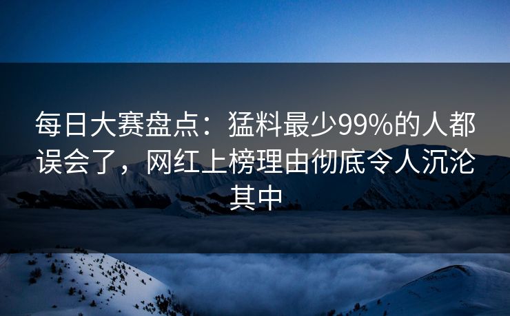 每日大赛盘点：猛料最少99%的人都误会了，网红上榜理由彻底令人沉沦其中