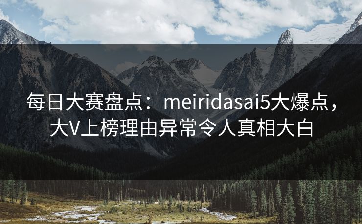 每日大赛盘点：meiridasai5大爆点，大V上榜理由异常令人真相大白