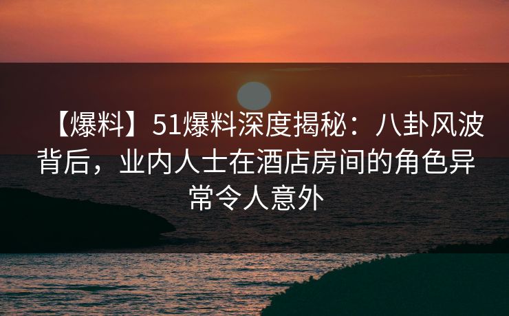 【爆料】51爆料深度揭秘：八卦风波背后，业内人士在酒店房间的角色异常令人意外