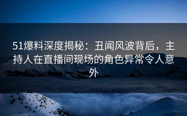 51爆料深度揭秘：丑闻风波背后，主持人在直播间现场的角色异常令人意外