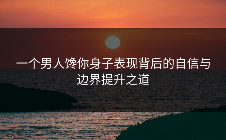 一个男人馋你身子表现背后的自信与边界提升之道