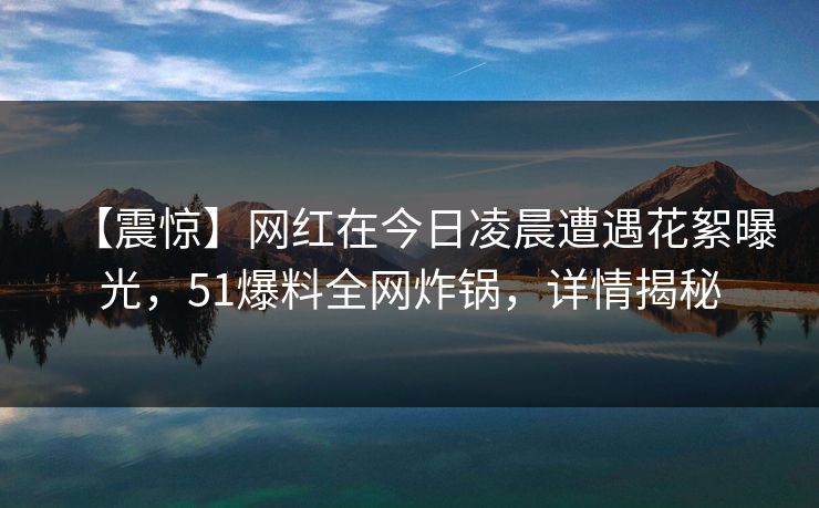 【震惊】网红在今日凌晨遭遇花絮曝光，51爆料全网炸锅，详情揭秘