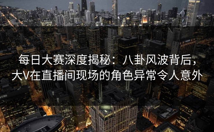 每日大赛深度揭秘：八卦风波背后，大V在直播间现场的角色异常令人意外