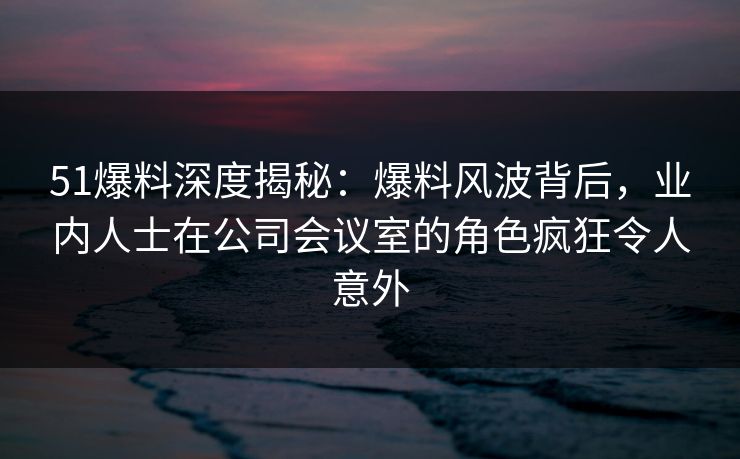 51爆料深度揭秘：爆料风波背后，业内人士在公司会议室的角色疯狂令人意外