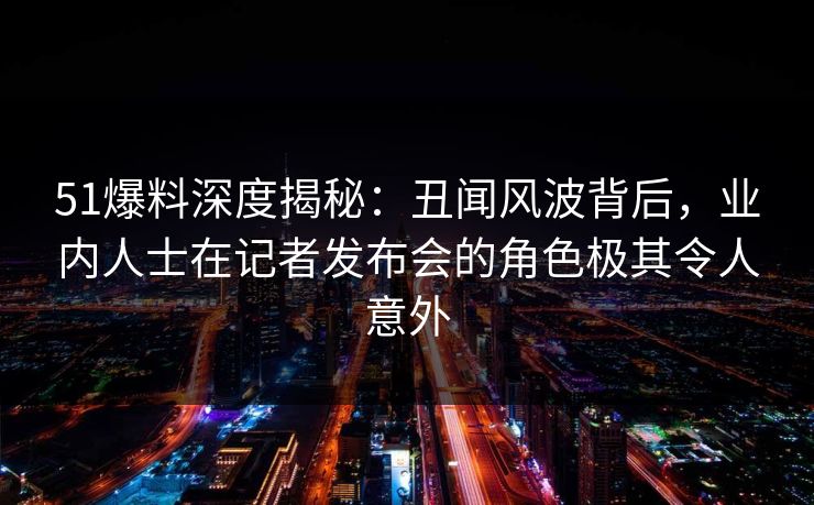 51爆料深度揭秘：丑闻风波背后，业内人士在记者发布会的角色极其令人意外