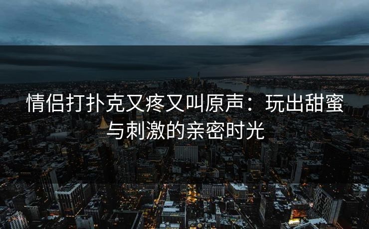 情侣打扑克又疼又叫原声:玩出甜蜜与刺激的亲密时光 情侣打扑克又疼又叫原声:玩出甜蜜与刺激的亲密时光