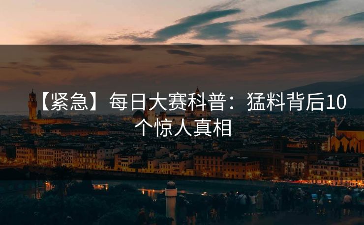 【紧急】每日大赛科普:猛料背后10个惊人真相 【紧急】每日大赛科普:猛料背后10个惊人真相