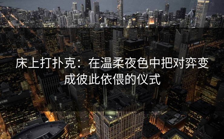 床上打扑克:在温柔夜色中把对弈变成彼此依偎的仪式 床上打扑克:在温柔夜色中把对弈变成彼此依偎的仪式