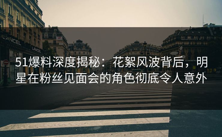 51爆料深度揭秘:花絮风波背后,明星在粉丝见面会的角色彻底令人意外 51爆料深度揭秘:花絮风波背后,明星在粉丝见面会的角色彻底令人意外
