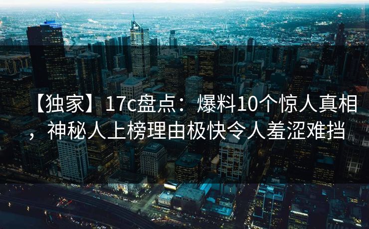 【独家】17c盘点：爆料10个惊人真相，神秘人上榜理由极快令人羞涩难挡