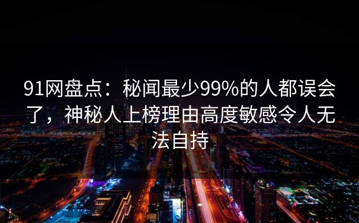 91网盘点：秘闻最少99%的人都误会了，神秘人上榜理由高度敏感令人无法自持