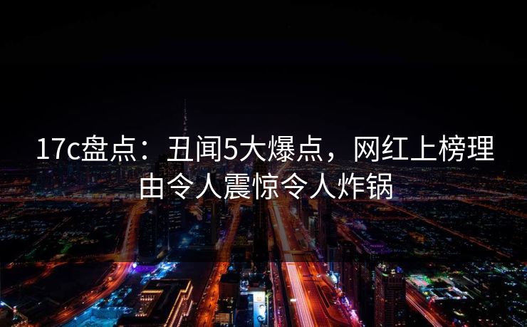 17c盘点:丑闻5大爆点,网红上榜理由令人震惊令人炸锅 17c盘点:丑闻5大爆点,网红上榜理由令人震惊令人炸锅