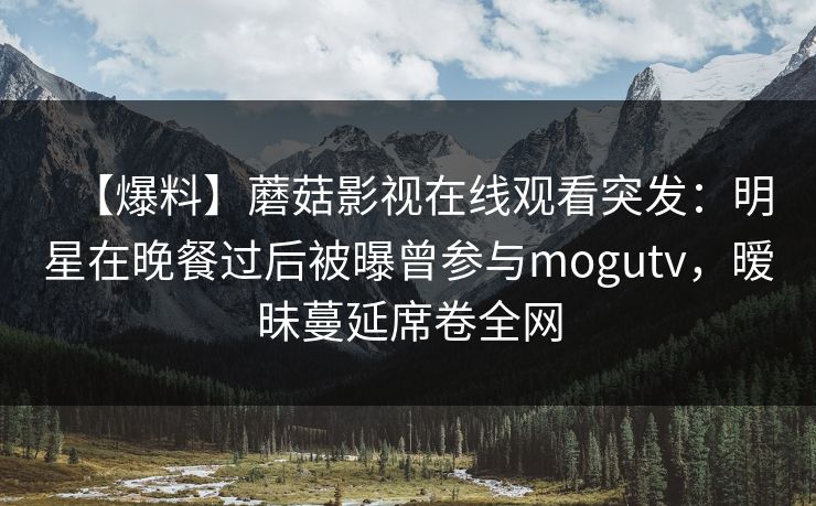 【爆料】蘑菇影视在线观看突发：明星在晚餐过后被曝曾参与mogutv，暧昧蔓延席卷全网