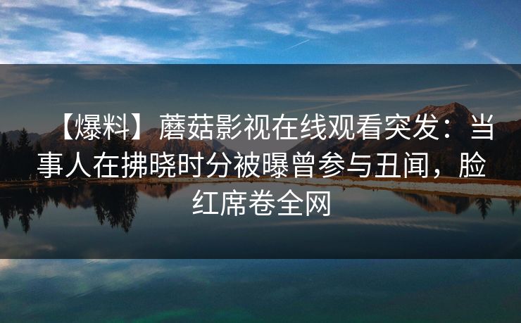 【爆料】蘑菇影视在线观看突发:当事人在拂晓时分被曝曾参与丑闻,脸红席卷全网 【爆料】蘑菇影视在线观看突发:当事人在拂晓时分被曝曾参与丑闻,脸红席卷全网