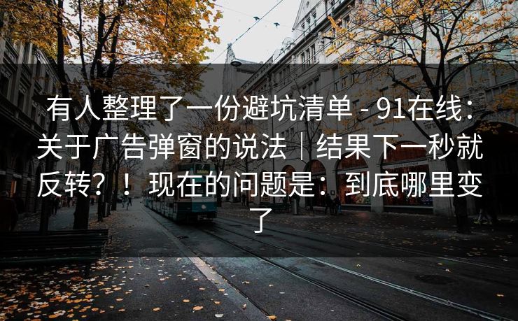 有人整理了一份避坑清单 - 91在线：关于广告弹窗的说法｜结果下一秒就反转？！现在的问题是：到底哪里变了