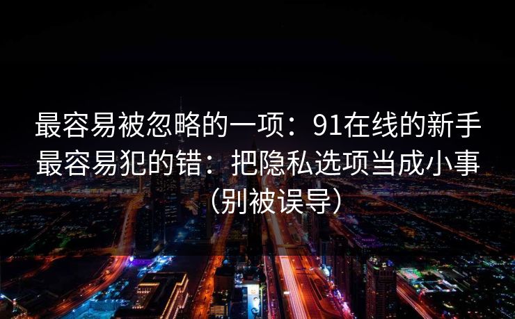 最容易被忽略的一项:91在线的新手最容易犯的错:把隐私选项当成小事(别被误导) 最容易被忽略的一项:91在线的新手最容易犯的错:把隐私选项当成小事(别被误导)