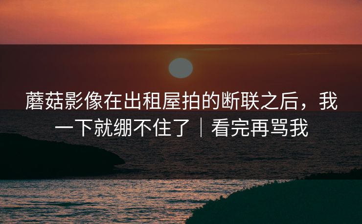 蘑菇影像在出租屋拍的断联之后，我一下就绷不住了｜看完再骂我