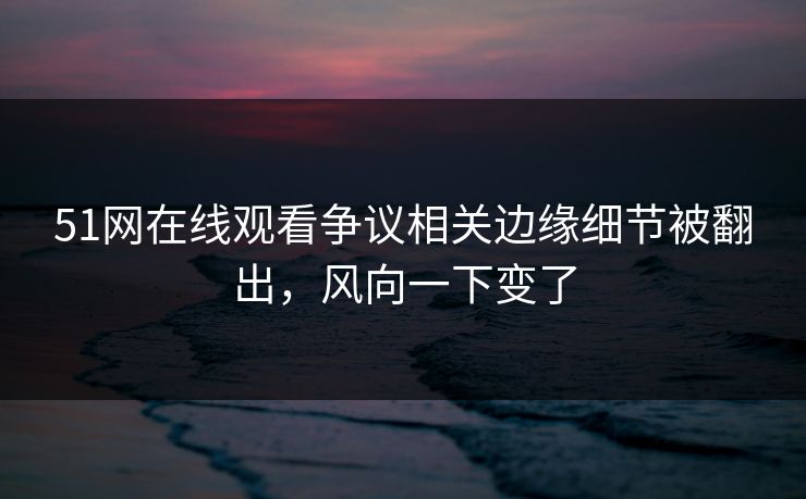 51网在线观看争议相关边缘细节被翻出，风向一下变了