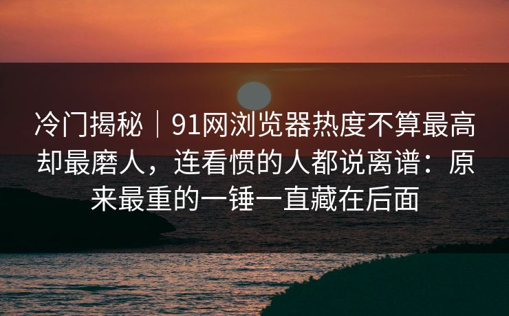 冷门揭秘|91网浏览器热度不算最高却最磨人,连看惯的人都说离谱:原来最重的一锤一直藏在后面 冷门揭秘|91网浏览器热度不算最高却最磨人,连看惯的人都说离谱:原来最重的一锤一直藏在后面